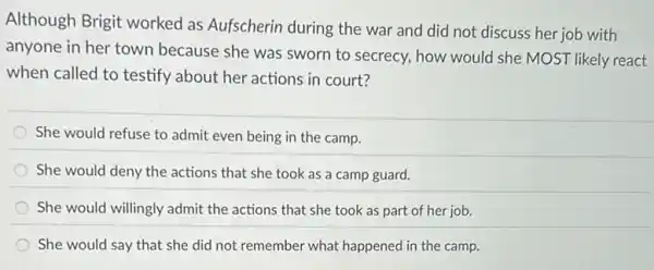 Although Brigit worked as Aufscherin during the war and did not discuss her job with
anyone in her town because she was sworn to secrecy, how would she MOST likely react
when called to testify about her actions in court?
She would refuse to admit even being in the camp.
She would deny the actions that she took as a camp guard.
She would willingly admit the actions that she took as part of her job.
She would say that she did not remember what happened in the camp.