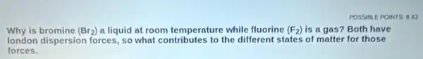 Why is bromine (Br_(2)) a liquid at room temperature while fluorine (F_(2)) is a gas? Both have
london dispersion forces , so what contributes to the different states of matter for those
forces.