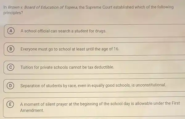 In Brown v. Board of Education of Topeka the Supreme Court established which of the following
principles?
A A school official can search a student for drugs.
B Everyone must go to school at least until the age of 16.
__
C Tuition for private schools cannot be tax deductible. C
__
D Separation of students by race, even in equally good schools, is unconstitutional.
__
E A moment of silent prayer at the beginning of the school day is allowable under the First
Amendment.