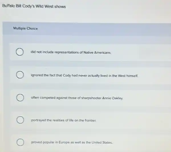 Buffalo Bill Cody's Will West shows
Mutiple Choice
did not include representations of Native Americans.
ignored the fact that Cody had never actually lived in the West himself.
often competed against those of sharpshooter Amie Oakdey.
portrayed the realities of life on the frontier.
proved popular in Europe as well as the United States.