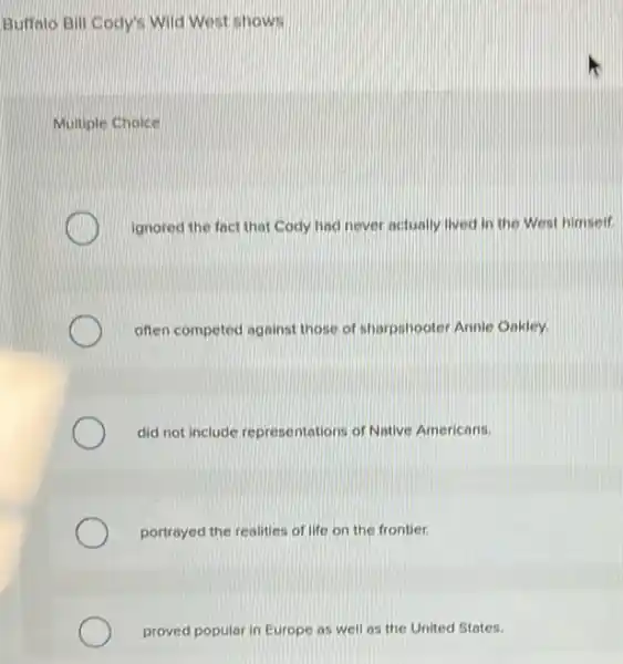 Buffalo Bill Cody's Wild West shows
Multiple Choice
ignored the fact that Cody had never actually lived in the West himself
often competed against those of sharpshooter Annie Onkley.
did not include representations of Native Americans.
portrayed the realities of life on the frontier.
proved popular in Europe as well as the United States.