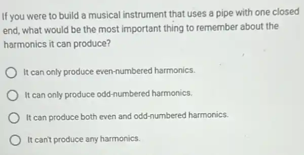 If you were to build a musical instrument that uses a pipe with one closed
end, what would be the most important thing to remember about the
harmonics it can produce?
It can only produce even-numbered harmonics.
It can only produce odd-numbered harmonics.
It can produce both even and odd-numbered harmonics.
It can't produce any harmonics.