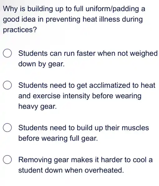 Why is building up to full uniform/padding a
good idea in preventing heat illness during
practices?
Students can run faster when not weighed
down by gear.
Students need to get acclimatized to heat
and exercise intensity before wearing
heavy gear.
Students need to build up their muscles
before wearing full gear.
Removing gear makes it harder to cool a