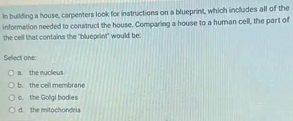 In building a house, carpenters look for instructions on a blueprint, which includes all of the
information needed to construct the house. Comparing a house to a human cell, the part of
the cell that contains the "blueprint" would be:
Select one:
a. the nucleus
b. the cell membrane
c. the Golgi bodies
d. the mitochondria