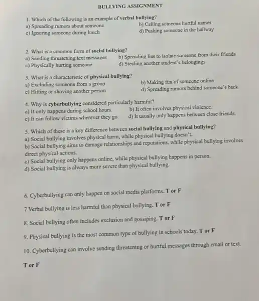 BULLYING ASSIGNMENT
1. Which of the following is an example of verbal bullying?
b) Calling someone hurtful names
a) Spreading rumors about someone
d) Pushing someone in the hallway
c) Ignoring someone during lunch
2. What is a common form of social bullying?
a) Sending threatening text messages
b) Spreading lies to isolate someone from their friends
c) Physically hurting someone
d) Stealing another student's belongings
3. What is a characteristic of physical bullying?
b) Making fun of someone online
a) Excluding someone from a group
d) Spreading rumors behind someone's back
c) Hitting or shoving another person
4. Why is cyberbullying considered particularly harmful?
b) It often involves physical violence.
a) It only happens during school hours.
d) It usually only happens between close friends.
c) It can follow victims wherever they go.
5. Which of these is a key difference between social bullying and physical bullying?
a) Social bullying involves physical harm, while physical bullying doesn't.
b) Social bullying aims to damage relationships and reputations, while physical bullying involves
direct physical actions.
c) Social bullying only happens online, while physical bullying happens in person.
d) Social bullying is always more severe than physical bullying.
6. Cyberbullying can only happen on social media platforms. T or F
7 Verbal bullying is less harmful than physical bullying Tor F
8. Social bullying often includes exclusion and gossiping. T or F
9. Physical bullying is the most common type of bullying in schools today. T or F
10. Cyberbullying can involve sending threatening or hurtful messages through email or text
Tor F