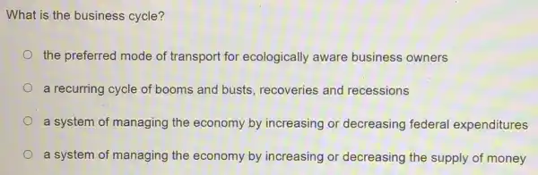 What is the business cycle?
the preferred mode of transport for ecologically aware business owners
a recurring cycle of booms and busts recoveries and recessions
a system of managing the economy by increasing or decreasing federal expenditures
a system of managing the economy by increasing or decreasing the supply of money