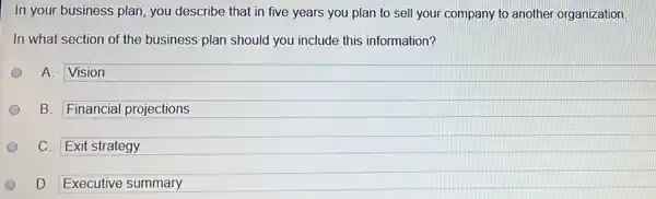 In your business plan you describe that in five years you plan to sell your company to another organization
In what section of the business plan should you include this information?
A. Vision
B. Financial projections
C. Exit strategy
D D. Executive summary