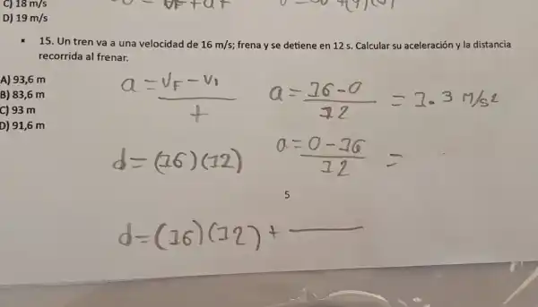 C) 18m/s
D) 19m/s
15. Un tren va a una velocidad de 16m/s frena y se detiene en 12 s. Calcular su aceleración y la distancia
recorrida al frenar.
B) 83,6 m
C) 93 m
A) 93,6 m
5
d=(16)(12)+
D) 91,6 m