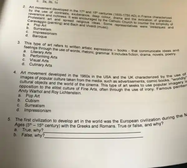 c. 2a,3b,1c
2. Art movement developed in the 17^th and 18^th centuries (1600-1750 AD)in France characterized
by the use of contrasts, exuberar ice, deep colour, drama and the evocation of grandeur.
reverence and richness. It was encouraged by the Catholic Church to counter the simplicity of
Protestant art and spread religious ideas. Some representatives were Velázquez and
Caravaggio (painting) and Bach and Vivaldi (music).
a. Pop Art
b Surrealism
c. Impressionism
d. Baroque
3. This type of art refers to written artistic expressions - books - that communicate ideas and
feelings through the use of words, rhetoric, grammar.It includes fiction, drama novels, poetry.
a. Literary Arts
b. Performing Arts
c. Visual Arts
d. Culinary Arts
4.Art movement developed in the 1960s in the USA and the UK characterized books, "worldly
images of popular culture taken from the media such as advertisements, use popular
cultural objects and the world opposition to the elitist culture of Fine Arts often through the use of irony. Famous painter
Andy Warhol and Roy Lichtenstein.
a. Pop Art
b. Cubism
c. Surrealism
d. Impressionism
5. The first civilization to develop art in the world was the European civilization during the M
Ages (5^th-15^th
century) with the Greeks and Romans. True or false and why?
a. True, why?
b. False, why?
__