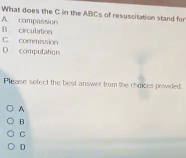 What does the C in the ABCs of resuscitation stand for
A. compassion
B. circulation
C. commission
D. computation
Please select the best answer from the choices provided
A
B
C
D