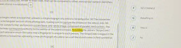 C. into amdemoner, similar to a bar code, that can be compared to other zebra stripe-pattern identifiers
een stored in a database 20
(3)
s begins when a researcher uploads a still photograph of a zebra to StripeSpotter.[A] The researcher
a rectangular section of the photograph, making sure to capture the stripes on the zebra's side. [B]
ter converts that section into a stark black-and white image composed of parallel, vertical lines. The
he lines correspond perfectly to the widths of the zebra's stripes. Providing the zebra's "StripeCode,"
ach animal in much the same way a fingerprint is unique to each person. The StripeCode is logged in the
where a researcher uploading a new photograph of a zebra can scan the stored codes to find a potential
F NO CHANGE
G Resulting in
H This is
J As