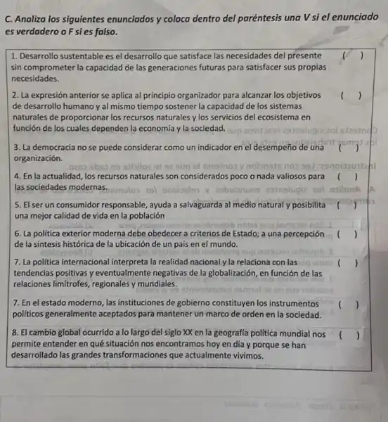 C. Analiza los siguientes enunciados y coloca dentro del paréntesis una V si el enunciado
es verdadero o Fsies falso.
1. Desarrollo sustentable es el desarrollo que satisface las necesidades del presente
sin comprometer la capacidad de las generaciones futuras para satisfacer sus propias
necesidades.
2. La expresión anterior se aplica al principio organizador para alcanzar los objetivos
de desarrollo humano y al mismo tiempo sostener la capacidad de los sistemas
naturales de proporcionar los recursos naturales y los servicios del ecosistema en
función de los cuales dependen la economia y la sociedad.
()
3. La democracia no se puede considerar como un indicador en el desempeño de una
ismat
organización.
sbes ns eibiloz 91	noionsts nos 991
4. En la actualidad, los recursos naturales son considerados poco o nada valiosos para ()
las sociedades modernas.	oxilonA
5. El ser un consumidor responsable, ayuda a salvaguarda al medio natural y posibilita
una mejor calidad de vida en la población
snuns asidinogeib nistes
6. La politica exterior moderna debe obedecer a criterios de Estado; a una percepción (
de la síntesis histórica de la ubicación de un país en el mundo.
7. La politica internacional interpreta la realidad nacionaly la relaciona con las cig
tendencias positivas y eventualmente negativas de la globalización, en función de las
relaciones limitrofes, regionales y mundiales.
7. En el estado moderno, las instituciones de gobierno constituyen los instrumentos
politicos generalmente aceptados para mantener un marco de orden en la sociedad.
8. El cambio global ocurrido a lo largo del siglo XX en la geografia politica mundial nos
permite entender en qué situación nos encontramos hoy en día y porque se han
desarrollado las grandes transformaciones que actualmente vivimos.
()