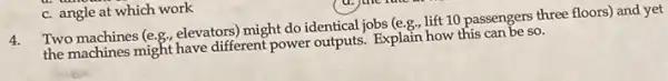 c. angle at which work
4.
Two machines (e.g, elevators might do identical jobs (e.g., lift 10 passengers three floors) and yet
the machines might have different power outputs. Explain how this can be so.