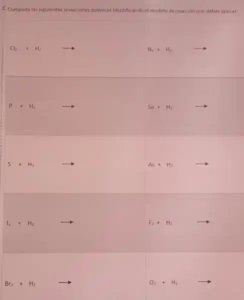 C Completa las siguientes ecuaciones quimicas identificando el modelo de reacción que debes aplicar:
Cl_(2)+H_(2)arrow 
N_(2)+H_(2)arrow 
P+H_(2)arrow Se+H_(2)arrow 
S+H2
As+H_(2)arrow 
I_(2)+H_(2)arrow 
F_(2)+H_(2)arrow