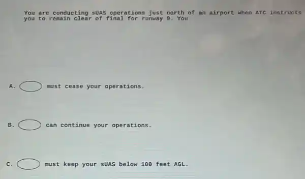 You are c conducting SUAS operations just north of an airport when ATC instructs
you to	of final for runway 9 . You
A.	must cease your operations.
B.	can continue your operations.
C.	must keep your sUAS below 100 feet AGL.