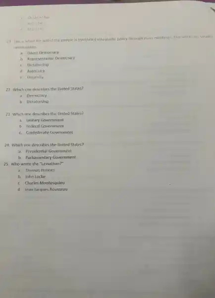 c Dictetorship
d Autocracy
e. Oligarchy
21 This is when the will of the people is translated into public policy through mass meetings. This works for smaller
communities
a. Direct Democracy
b. Representative Democracy
c. Dictatorship
d. Autocracy
e. Oligarchy
22. Which one describes the United States?
a. Democracy
b. Dictatorship
23. Which one describes the United States?
a. Unitary Government
b. Federal Government
c. Confederate Government
24. Which one describes the United States?
a. Presidential Government
b. Parliamentary Government
25. Who wrote the "Leviathan?"
a. Thomas Hobbes
b. John Locke
c. Charles Montesquieu
d. Jean Jacques Rousseau