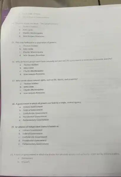 c English Bill of Right
d Declarationof independence
14. This man wrote the book, "The Social Contract"
a Thomas Hobbes
b. John Locke
c. Charles Montesquieu
d. Jean Jacques Rousseau
15. This man believed in a separation of powers.
a. Thomas Hobbes
b. John Locke
c. Charles Montesquieu
d. Jean Jacques Rousseau
ment is necessary to prevent anarchy?
16. Who believed people were born naturally evil and said the government
a. Thomas Hobbes
b. John Locke
c. Charles Montesquieu
d. Jean Jacques Rousseau
17. Who wrote about natural rights, such as life, liberty, and property?
a. Thomas Hobbes
b. John Locke
c. Charles Montesquieu
d. Jean Jacques Rousseau
18. A government in which all powers are held by a single central agency.
a. Unitary Government
b. Federal Government
c. Confederate Government
d. Presidential Government
e. Parliamentary Government
19. An alliance of independent states is known as:
a. Unitary Government
b. Federal Government
c. Confederate Government
d. Presidential Government
e. Parliamentary Government
20. A form of government in which the leader has absolute power and authority, often led by military leaders.
a. Democracy
b. Republic