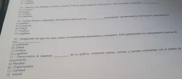 C) Gràfico
is Cogibles
14
14.- Mantèn tus graficos simples y claros.
Evita la sobrecarga de
rmación y utiliza colores y etiquetas __
B) Datos
c)Grafico
C) Legibles
el gráfico.
15.-Utiliza titulos y etiquetas descr iptivas para que los
__
comprendan rápidamente I a información presentada en
A) Lectores
B) Datos
C) Gráfico
D) Legibles
16.- Aseg úrate de que los ejes estén corr
nente etiq uetados y escalados.Esto garantizará una interpretación precisa de
correctamente
los __
A) Lect res
A) becas
C) Gráfico
D) Legil bles
17.- Perso naliza el aspecto __
de tu g áfico,utilizando estilos colores y fuentes coherentes con el diseño de
documento
A) Resalta
B) Organiz ados
C) Claridad
D) Visual