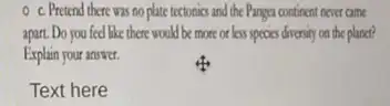 c. Pretend there was no plate tectonics and the Pangea continent never came
apart. Do you feel like there would be more or less species diversity on the planet?
Explain your answer.
Text here