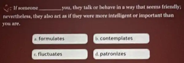 C. If someone __ you,they talk or behave in a way that seems friendly;
nevertheless, they also net as if they were more intelligent or important than
you are.
a. formulates
b. contemplates
C. fluctuates
d. patronizes