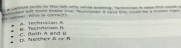 C. tricted left front brake line. Technidan B says this could be a frozen fight.
pulls to the left only while braking Technician A says this could t
Who is correct?
A.Technician A
B. Technician B
C. Both A and B
D. Neither A or B