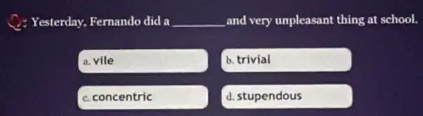 C. Yesterday, Fernando did a __ and very unpleasant thing at school.
a. vile
b. trivial
C. concentric
d. stupendous