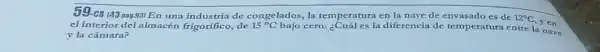 C8 143 pag.931 En una industria de congelados, la temperatura en la nave de envasado es de 12^circ C
yen
cl interior del almacén frigorfico, de 15^circ C
bajo cero. ¿Cuál es la diferencia de temperatura entre la nave
y la cámara?