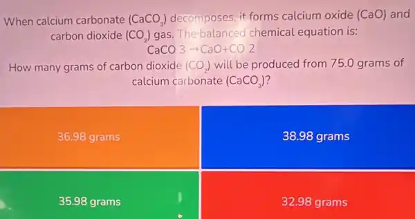 When calcium carbonate (CaCO_(3)) decomposes, it forms calcium oxide (CaO)and
carbon dioxide (CO_(2)) gas. The-balanced chemical equation is:
CaCO_(3)arrow CaO+CO_(2)
How many grams of carbon dioxide (CO_(2)) will be produced from 75.0 grams of
calcium carbonate (CaCO_(3))
36.98 grams
38.98 grams
35.98 grams
32.98 grams