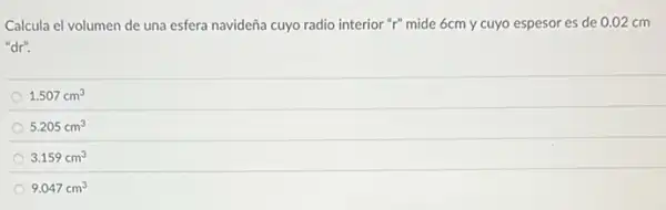 Calcula el volumen de una esfera navideña cuyo radio interior "r" mide 6cm y cuyo espesor es de 0.02 cm
"dr".
1.507cm^3
5.205cm^3
3.159cm^3
9.047cm^3