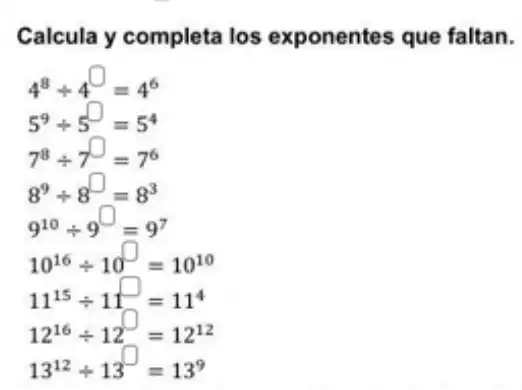 Calcula y completa los exponentes que faltan.
4^8div 4^square =4^6
5^9div 5^square =5^4
7^8div 7^square =7^6
8^9div 8^square =8^3
9^10div 9^square =9^7
10^16div 10^square =10^10
11^15div 11^square =11^4
12^16div 12^square =12^12
13^12div 13^square =13^9