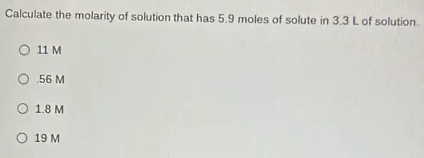 Calculate the molarity of solution that has 59 moles of solute in 3.3 L of solution.
11 M
.56 M
1.8 M
19 M