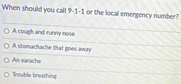 When should you call
9-1-1
or the local emergency number?
A cough and runny nose
A stomachache that goes away
An earache
Trouble breathing