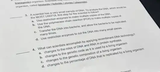 called (mutants, I hytrids Lelones (plasmids)
__
3. A scientist has a very small sample of ONA To analyze the Chu , which would to
the MOBT USEFUL first step for the scientist to
a. Use restriction enzymes to make multiple copies of the DNA.
b. Use the polymerase chain reaction (PCR) to make multiple copies of the DNA
C. Transfer the DNA into bacteria, and allow the bacteria to be replicated
many times.
d. Use restriction enzymes to cut the DNA into many small pieces.
__ 4. What can scientists accomplish by applying recombinant-ONL technology?
a. changes to the roles of DNA and RNA in protein synthesis
b. changes to the genetic code as it is used by a living organism
C. changes to the genetic composition of a living organism
d. changes to the percentage of DNA that is replicated by a living organism