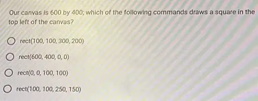 Our canvas is 600 by 400; which of the following commands draws a square in the
top left of the canvas?
rect(100,100,300,200)
ect(600,400,0,0)
rec (0,0,100,100)
rec t(100,100,250,150)