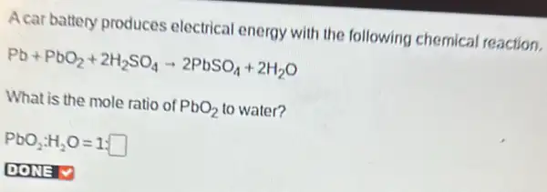 A car battery produces electrical energy with the following chemical reaction.
Pb+PbO_(2)+2H_(2)SO_(4)arrow 2PbSO_(4)+2H_(2)O
What is the mole ratio of PbO_(2) to water?
PbO_(2):H_(2)O=1:square