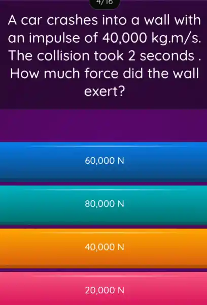 A car crashes into a wall with
an impulse of 40,000kg.m/s
The collision took 2 seconds .
How much force did the wall
exert?
60,000 N
80,000 N
40,000 N
20,00 ON