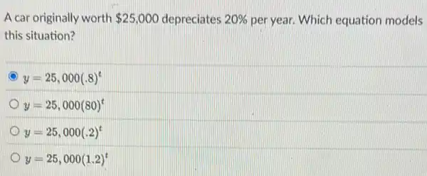 A car originally worth 25,000 depreciates 20%  per year. Which equation models
this situation?
y=25,000(.8)^t
y=25,000(80)^t
C y=25,000(.2)^t
y=25,000(1.2)^t