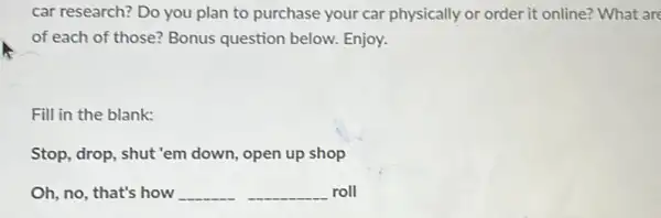 car research? Do you plan to purchase your car physically or order it online? What are
of each of those?Bonus question below.Enjoy.
Fill in the blank:
Stop, drop, shut'em down, open up shop
Oh, no, that's how __ __ roll