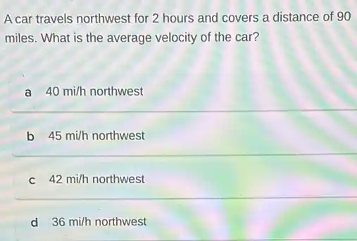 A car travels northwest for 2 hours and covers a distance of 90
miles. What is the average velocity of the car?
a 40mi/h northwest
b 45mi/h northwest
42mi/h northwest
d 36mi/h northwest