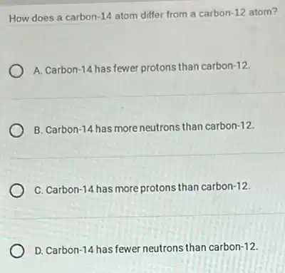 How does a carbon -14 atom differ from a carbon -12 atom?
A. Carbon -14 has fewer protons than carbon -12
B. Carbon -14 has more neutrons than carbon -12
C. Carbon-14 has more protons than carbon -12
D. Carbon -14 has fewer neutrons than carbon -12