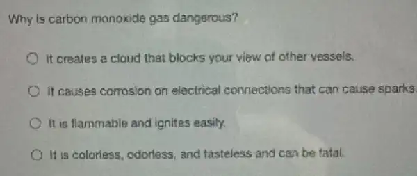 Why is carbon monoxide gas dangerous?
It creates a cloud that blocks your view of other vessels.
It causes comosion on electrical connections that can cause sparks
It is flammable and ignites easily.
It is colorless, odorless and tasteless and can be tatal