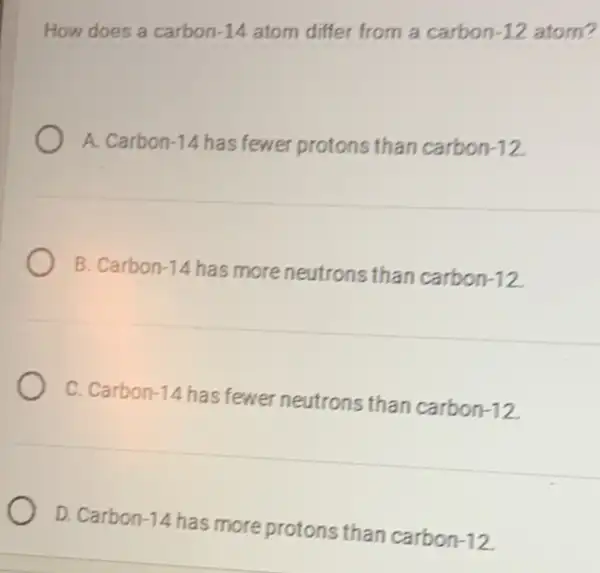 How does a carbon-14 atom differ from a carbon -12 atom?
A. Carbon -14 has fewer protons than carbon -12
B. Carbon-14 has more neutrons than carbon -12
C. Carbon -14
has fewer neutrons than carbon -12
D. Carbon -14
has more protons than carbon -12