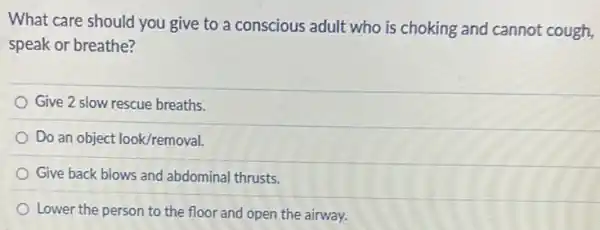 What care should you give to a conscious adult who is choking and cannot cough,
speak or breathe?
Give 2 slow rescue breaths.
Do an object look/removal
Give back blows and abdominal thrusts.
Lower the person to the floor and open the airway.