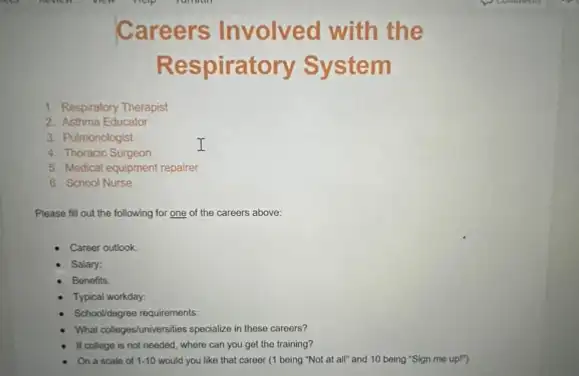 Careers Involved with the
Respiratory System
1. Respiratory Therapist
2. Asthma Educator
3. Pulmonologist
I
4. Thoracic Surgeon
5. Medical equipment repairer
6. School Nurse
Please fill out the following for one of the careers above:
Career outlook:
Salary:
Bonefits:
Typical workday:
Schooldegree requirements:
What collegestuniversities specialize in these careers?
If college is not needed, where can you get the training?
On a scale of 1-10 would you like that career (1 boing "Not at all" and 10 being "Sign me up!")