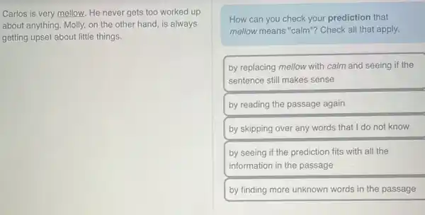 Carlos is very mellow.He never gets too worked up
about anything. Molly, on the other hand, is always
getting upset about little things.
How can you check your prediction that
mellow means "calm'? Check all that apply.
by replacing mellow with calm and seeing if the
sentence still makes sense
by reading the passage again
by skipping over any words that I do not know
by seeing if the prediction fits with all the
information in the passage
by finding more unknown words in the passage