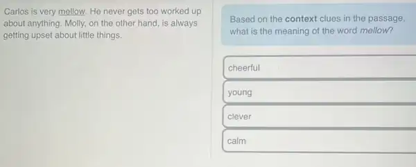 Carlos is very mellow.He never gets too worked up
about anything. Molly, on the other hand, is always
getting upset about little things.
Based on the context clues in the passage,
what is the meaning of the word mellow?
cheerful
young
clever
calm