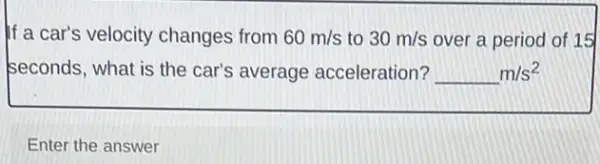 If a car's velocity changes from 60m/s to 30m/s over a period of 15
seconds, what is the car's average acceleration? underline ( )m/s^2
Enter the answer