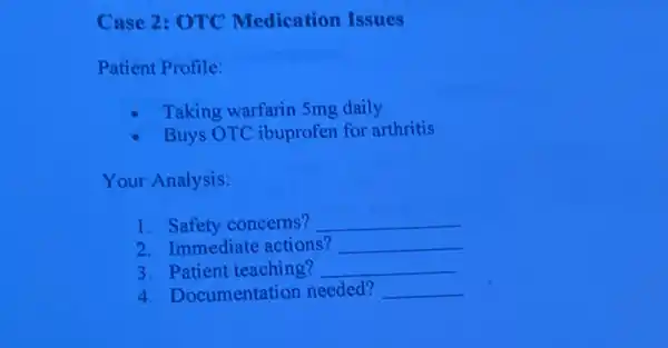 Case 2: OTC Medication Issues
Patient Profile:
Taking warfarin 5mg daily
Buys OTC ibuprofen for arthritis
Your Analysis:
1. Safety concerns? __
2. Immediate actions? __
3. Patient teaching? __
4. Documentation needed? __