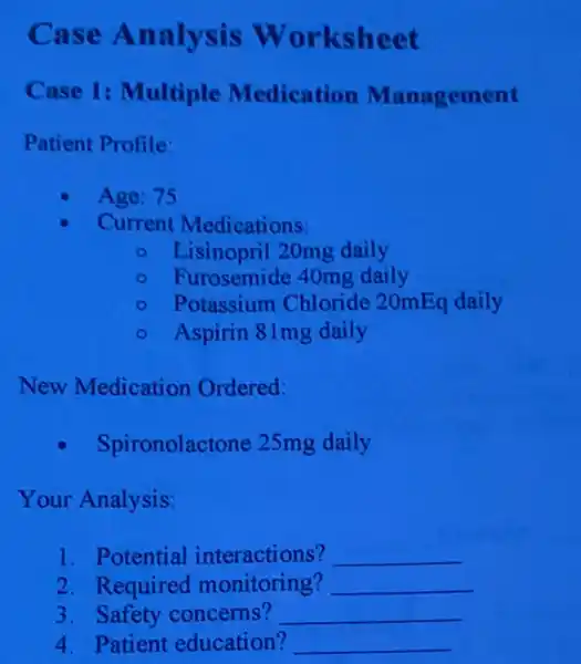 Case Analysis Worksheet
Case 1: Multiple Medication Management
Patient Profile:
Age: 75
Current Medications:
- Lisinopril 20mg daily
- Furosemide 40mg daily
- Potassium Chloride 20mEq daily
- Aspirin 81mg daily
New Medication Ordered:
Spironolactone 25mg daily
Your Analysis:
1. Potential interactions? __
2. Required monitoring? __
3. Safety concerns? __
4. Patient education? __