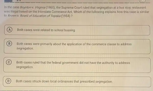 In the case Boynton v. Virginia (1960), the Supreme Court ruled that segregation at a bus stop restaurant
was illegal based on the Interstate Commerce Act Which of the following explains how this case is similar
to Brown v. Board of Education of Topeka (1954)?
A Both cases were related to school bussing.
B Both cases were primarily about the application of the commerce clause to address
segregation.
C Both cases ruled that the federal government did not have the authority to address
segregation.
D Both cases struck down local ordinances that prescribed segregation.